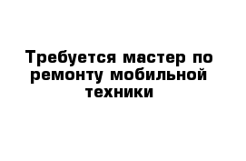 Требуется мастер по ремонту мобильной техники